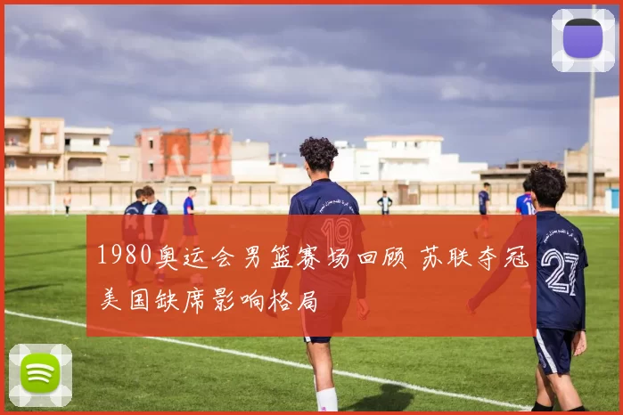 1980奥运会男篮赛场回顾 苏联夺冠美国缺席影响格局