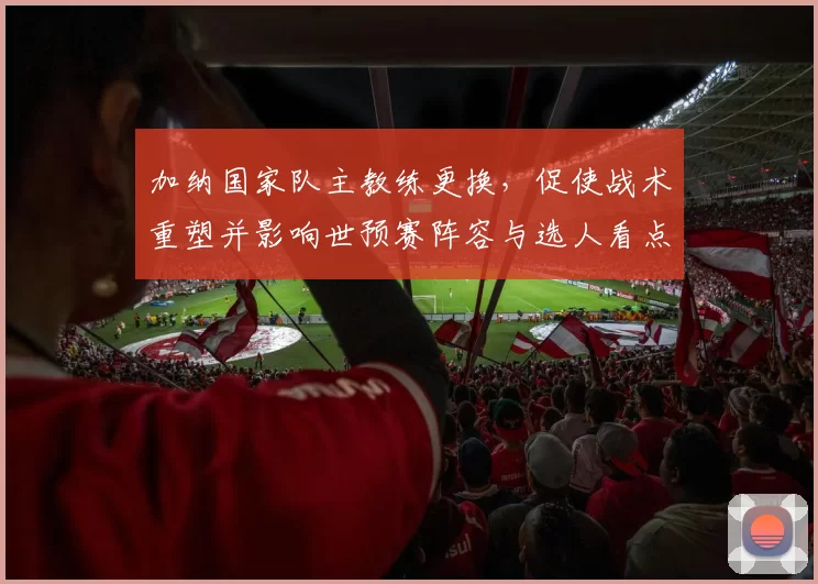 加纳国家队主教练更换,促使战术重塑并影响世预赛阵容与选人看点