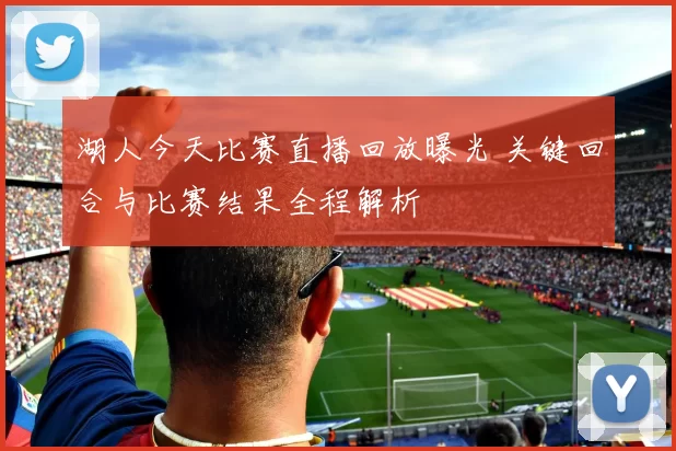 湖人今天比赛直播回放曝光 关键回合与比赛结果全程解析