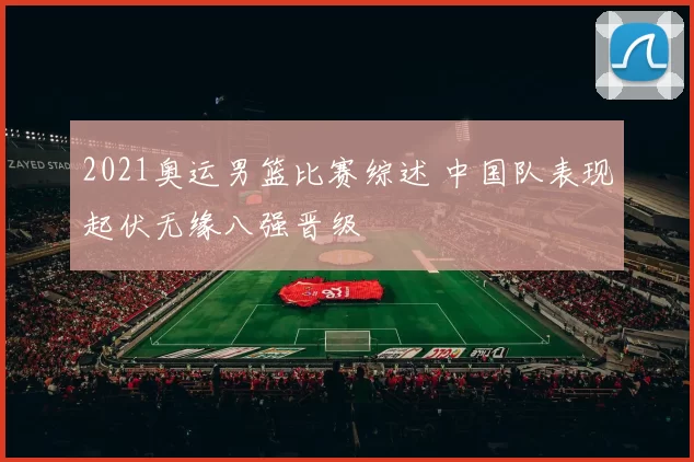 2021奥运男篮比赛综述 中国队表现起伏无缘八强晋级