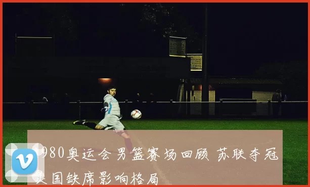 1980奥运会男篮赛场回顾 苏联夺冠美国缺席影响格局