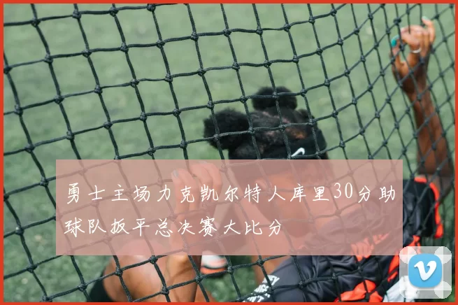 勇士主场力克凯尔特人库里30分助球队扳平总决赛大比分