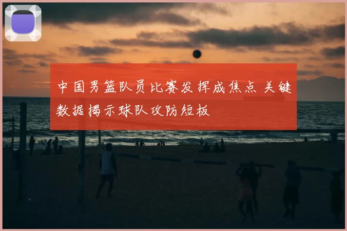 中国男篮队员比赛发挥成焦点 关键数据揭示球队攻防短板
