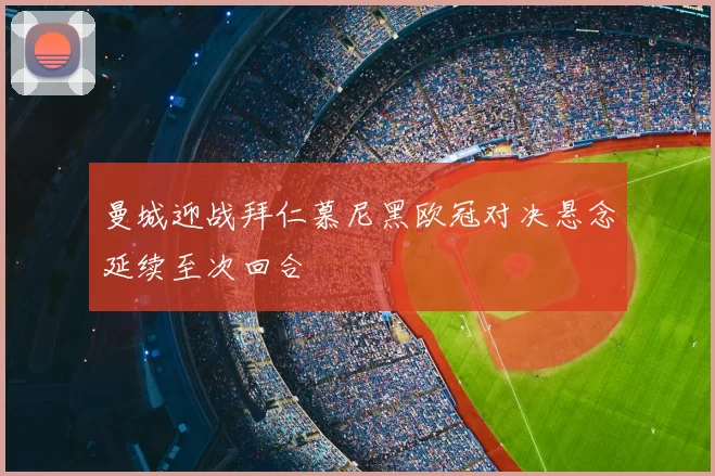 曼城迎战拜仁慕尼黑欧冠对决悬念延续至次回合