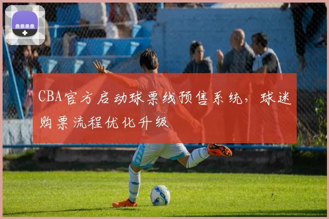 CBA官方启动球票线预售系统，球迷购票流程优化升级