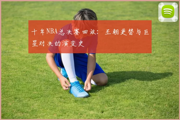 十年NBA总决赛回放：王朝更替与巨星对决的演变史