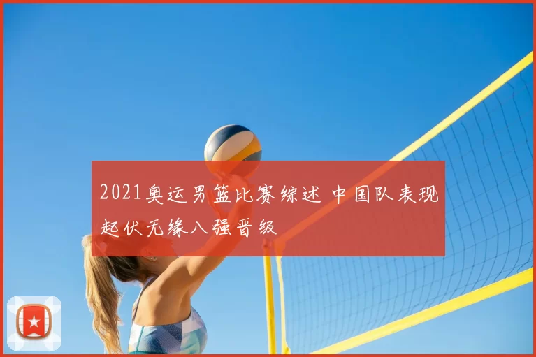 2021奥运男篮比赛综述 中国队表现起伏无缘八强晋级