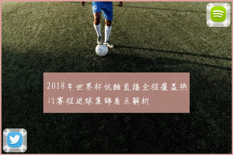 2018年世界杯优酷直播全程覆盖热门赛程进球集锦看点解析
