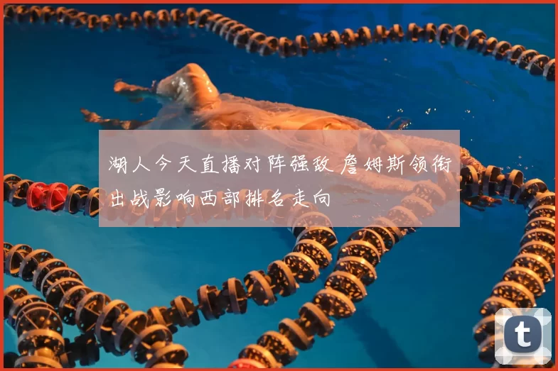 湖人今天直播对阵强敌 詹姆斯领衔出战影响西部排名走向