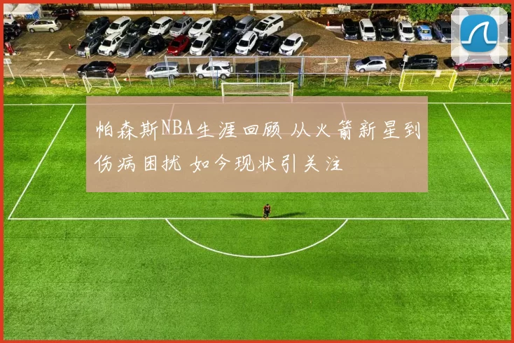 帕森斯NBA生涯回顾 从火箭新星到伤病困扰 如今现状引关注
