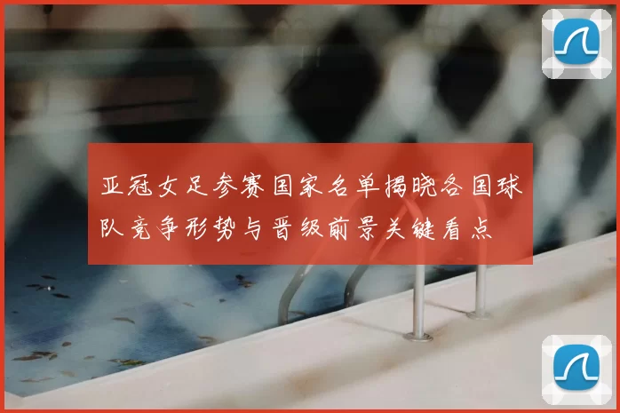 亚冠女足参赛国家名单揭晓各国球队竞争形势与晋级前景关键看点