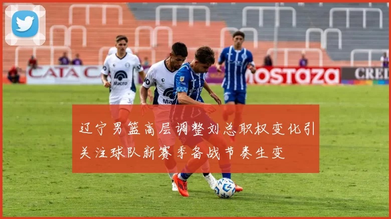 辽宁男篮高层调整刘总职权变化引关注球队新赛季备战节奏生变