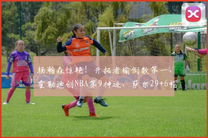 杨瀚森惊艳！开拓者输倒数第一，霍勒迪创NBA第9神迹，萨尔29+6帽