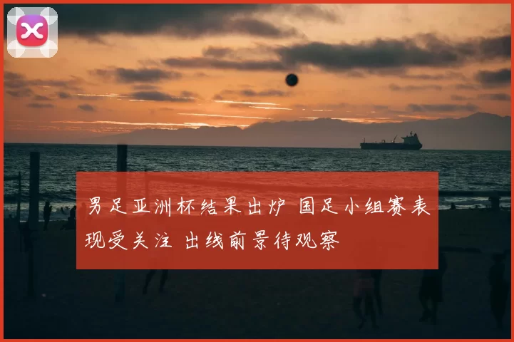 男足亚洲杯结果出炉 国足小组赛表现受关注 出线前景待观察