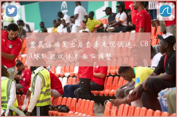 曹晨伤病复出后首秀表现低迷，CBA球队进攻体系面临调整