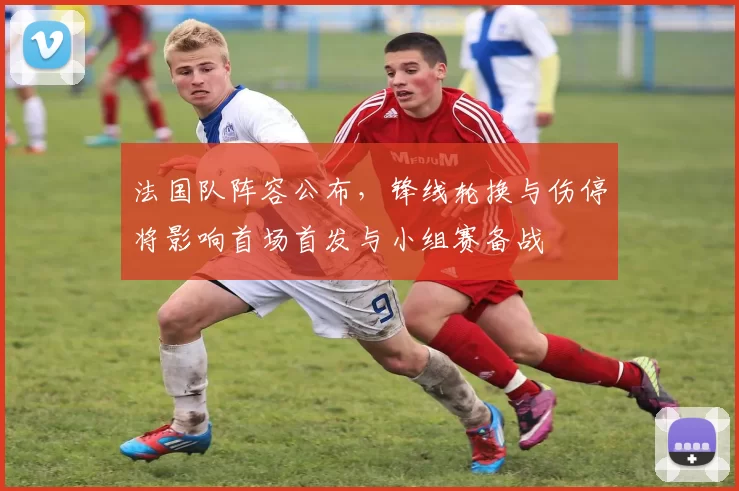 法国队阵容公布,锋线轮换与伤停将影响首场首发与小组赛备战