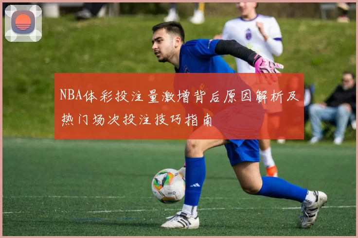 NBA体彩投注量激增背后原因解析及热门场次投注技巧指南