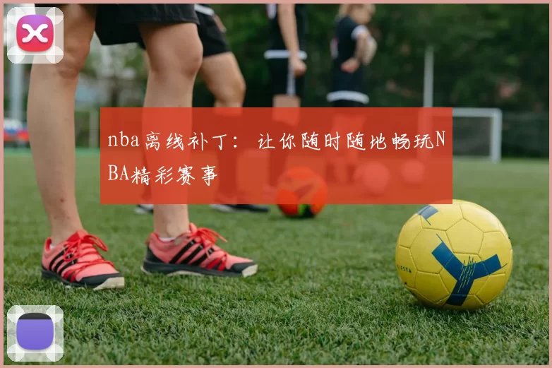 nba离线补丁：让你随时随地畅玩NBA精彩赛事