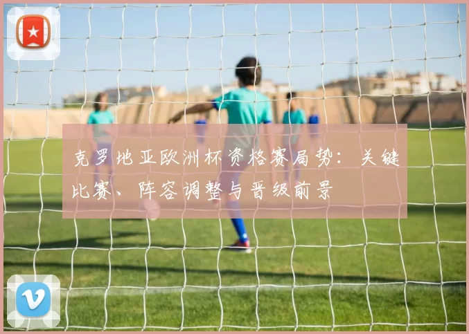 克罗地亚欧洲杯资格赛局势：关键比赛、阵容调整与晋级前景