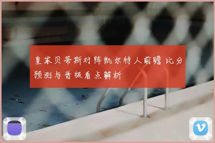 皇家贝蒂斯对阵凯尔特人前瞻 比分预测与晋级看点解析