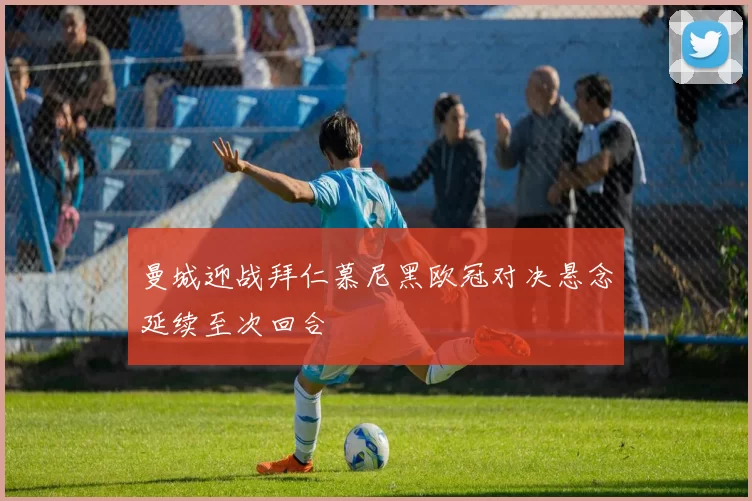曼城迎战拜仁慕尼黑欧冠对决悬念延续至次回合