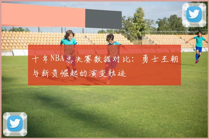 十年NBA总决赛数据对比：勇士王朝与新贵崛起的演变轨迹