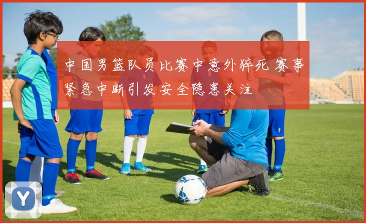 中国男篮队员比赛中意外猝死 赛事紧急中断引发安全隐患关注