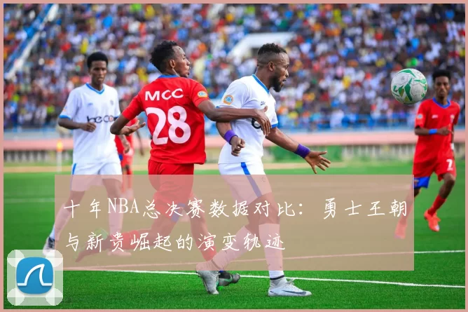 十年NBA总决赛数据对比：勇士王朝与新贵崛起的演变轨迹
