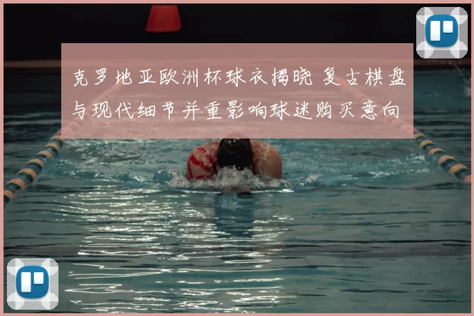 克罗地亚欧洲杯球衣揭晓 复古棋盘与现代细节并重影响球迷购买意向