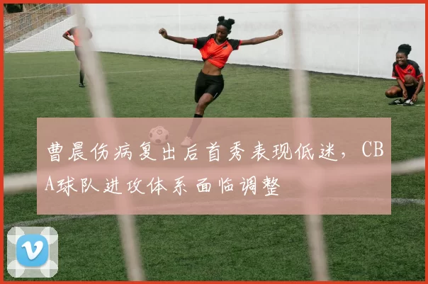 曹晨伤病复出后首秀表现低迷，CBA球队进攻体系面临调整