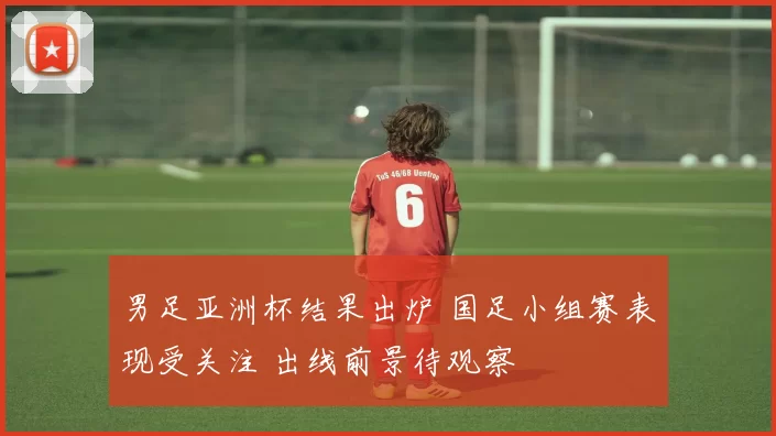 男足亚洲杯结果出炉 国足小组赛表现受关注 出线前景待观察