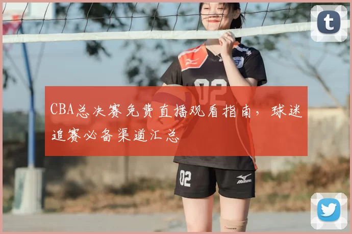 CBA总决赛免费直播观看指南，球迷追赛必备渠道汇总