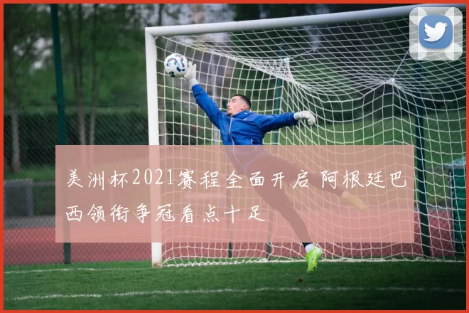 美洲杯2021赛程全面开启 阿根廷巴西领衔争冠看点十足