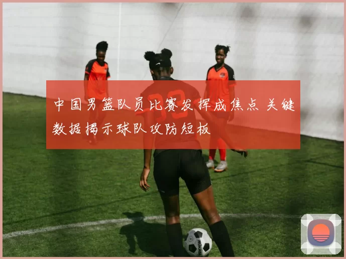中国男篮队员比赛发挥成焦点 关键数据揭示球队攻防短板