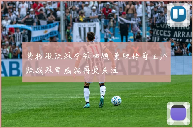 费格逊欧冠夺冠回顾 曼联传奇主帅欧战冠军成就再受关注