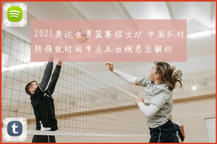 2021奥运会男篮赛程出炉 中国队对阵强敌时间节点及出线悬念解析