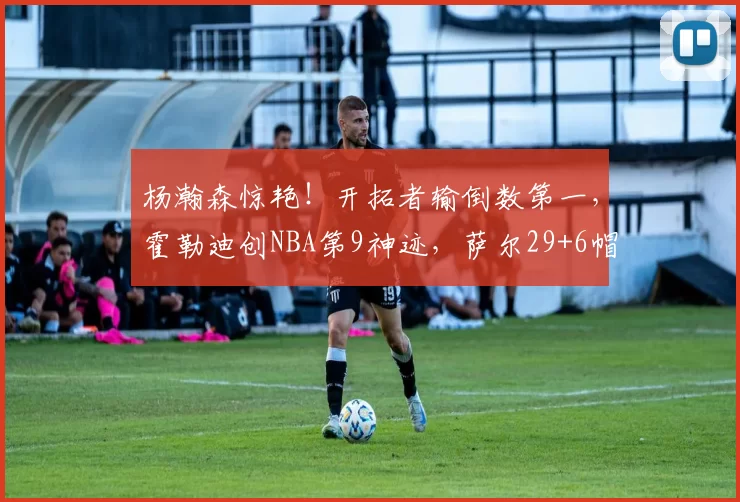 杨瀚森惊艳！开拓者输倒数第一，霍勒迪创NBA第9神迹，萨尔29+6帽