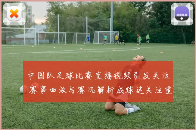 中国队足球比赛直播视频引发关注 赛事回放与赛况解析成球迷关注重点