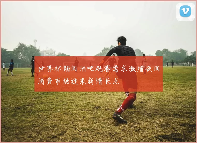 世界杯期间酒吧观赛需求激增夜间消费市场迎来新增长点