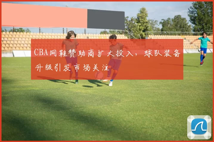 CBA网鞋赞助商扩大投入，球队装备升级引发市场关注