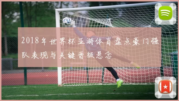 2018年世界杯亚游体育盘点豪门强队表现与关键晋级悬念
