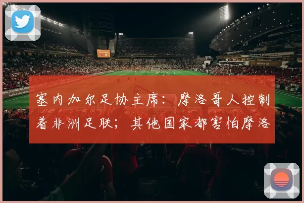 塞内加尔足协主席:摩洛哥人控制着非洲足联;其他国家都害怕摩洛哥
