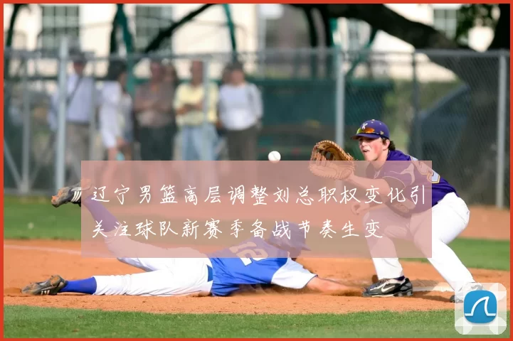 辽宁男篮高层调整刘总职权变化引关注球队新赛季备战节奏生变