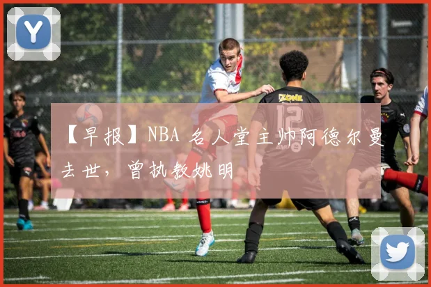 【早报】NBA 名人堂主帅阿德尔曼去世，曾执教姚明