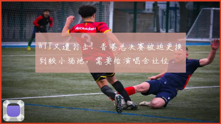 WTT又遭打击！香港总决赛被迫更换到较小场地，需要给演唱会让位