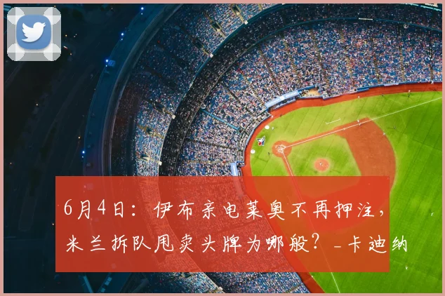 6月4日：伊布亲电莱奥不再押注，米兰拆队甩卖头牌为哪般？_卡迪纳莱_管理层_赛季