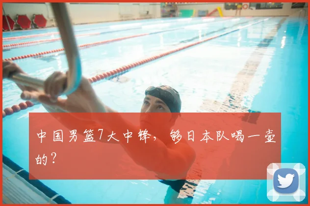 中国男篮7大中锋,够日本队喝一壶的?