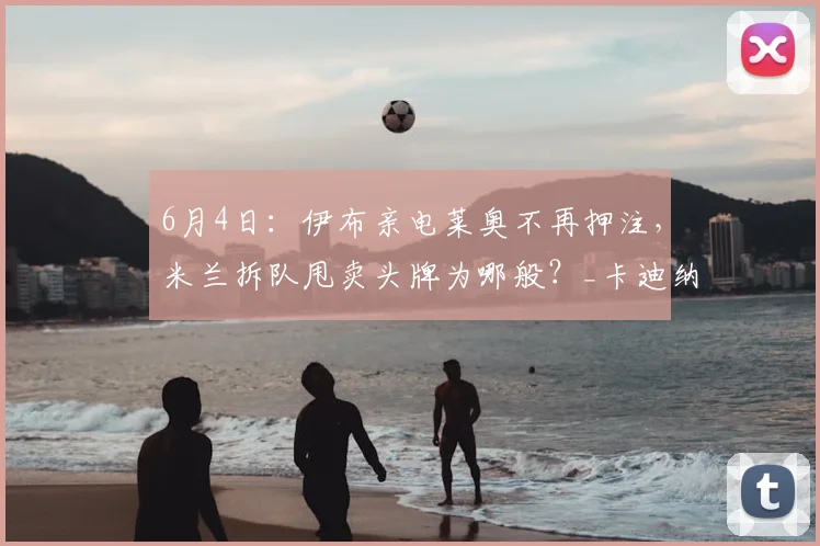 6月4日：伊布亲电莱奥不再押注，米兰拆队甩卖头牌为哪般？_卡迪纳莱_管理层_赛季